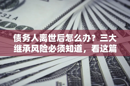 武汉债务人离世后怎么办？三大继承风险必须知道，看这篇就够了