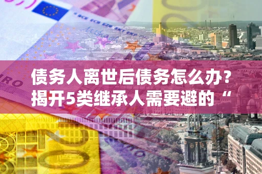 武汉债务人离世后债务怎么办？揭开5类继承人需要避的“坑”